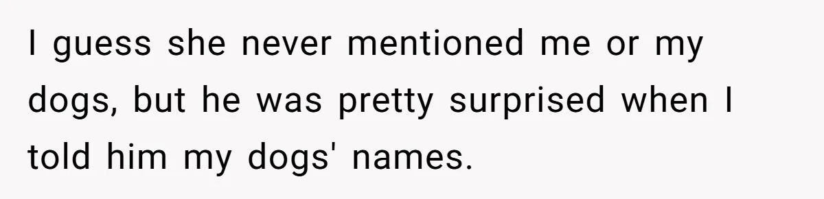 I guess she never mentioned me or my dogs, but he was pretty surprised when I told him my dogs' names.