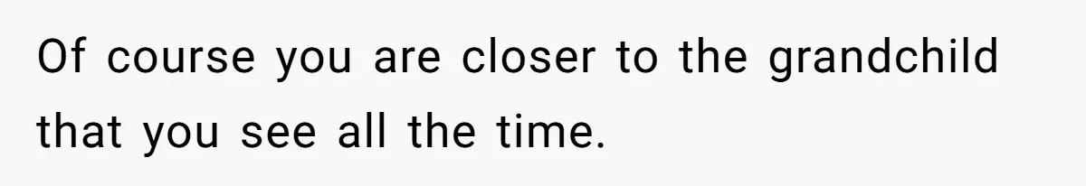 Of course you are closer to the grandchild that you see all the time.