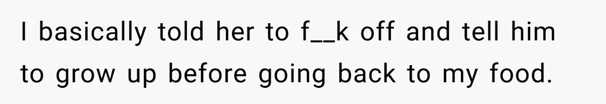 I basically told her to f__k off and tell him to grow up before going back to my food.