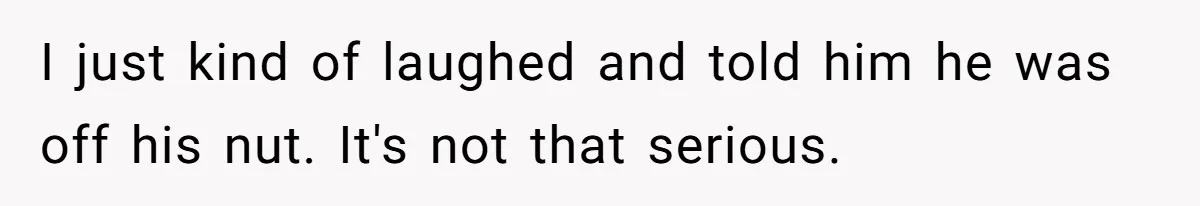 I just kind of laughed and told him he was off his nut. It's not that serious.