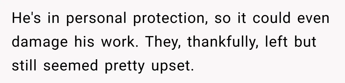 He's in personal protection, so it could even damage his work. They, thankfully, left but still seemed pretty upset.