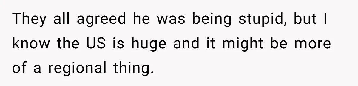 They all agreed he was being stupid, but I know the US is huge and it might be more of a regional thing.