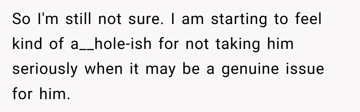 So I'm still not sure. I am starting to feel kind of a__hole-ish for not taking him seriously when it may be a genuine issue for him.