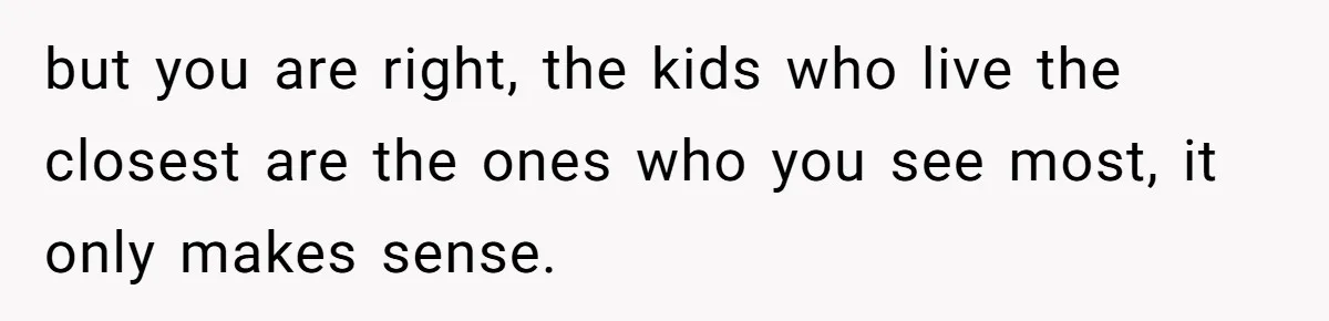 but you are right, the kids who live the closest are the ones who you see most, it only makes sense.