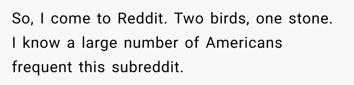 So, I come to Reddit. Two birds, one stone. I know a large number of Americans frequent this subreddit.