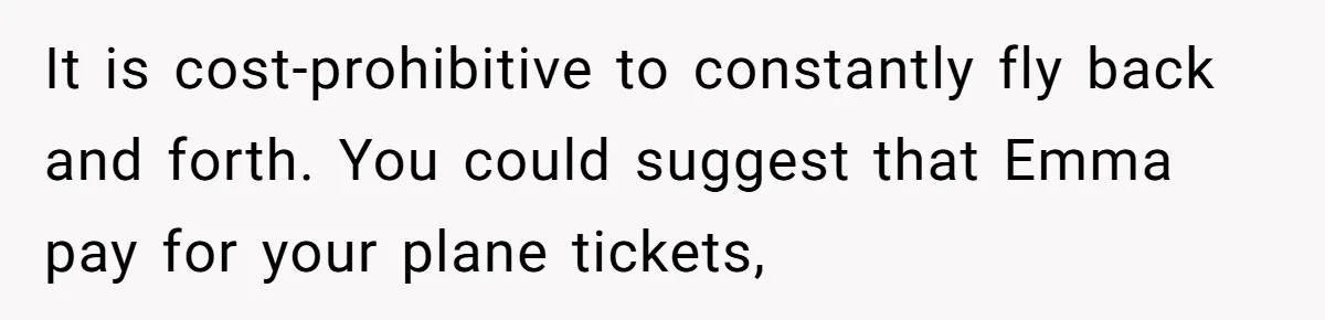It is cost-prohibitive to constantly fly back and forth. You could suggest that Emma pay for your plane tickets,