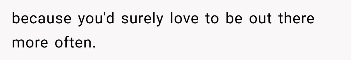 because you'd surely love to be out there more often.