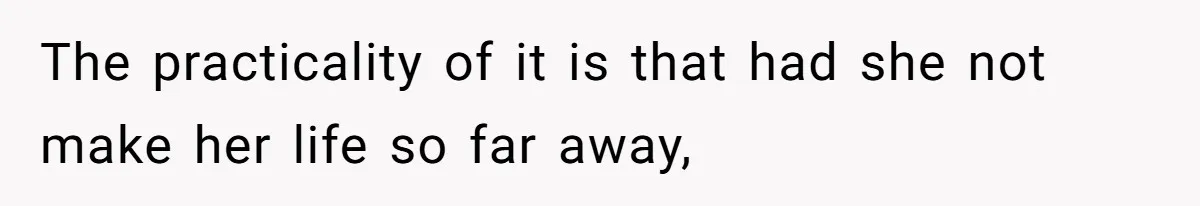 The practicality of it is that had she not make her life so far away,