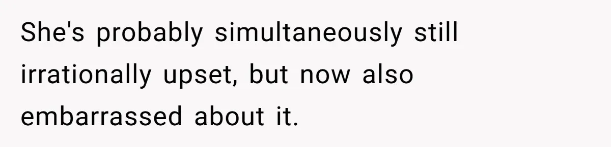 She's probably simultaneously still irrationally upset, but now also embarrassed about it.