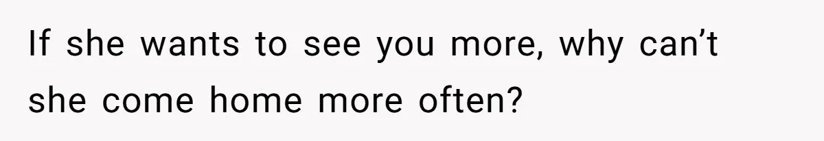 If she wants to see you more, why can’t she come home more often?