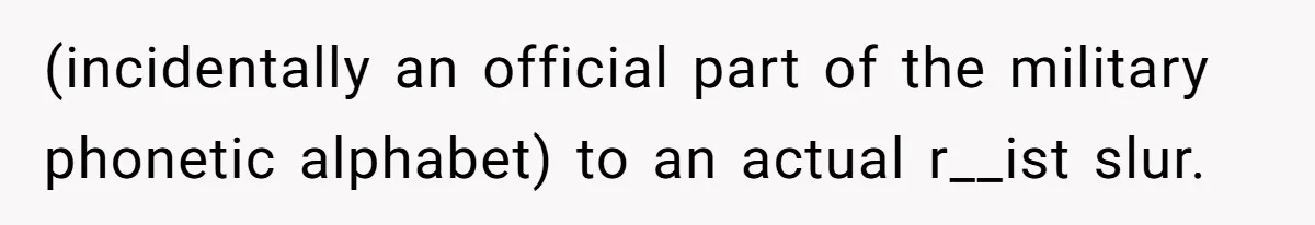 (incidentally an official part of the military phonetic alphabet) to an actual r__ist slur.