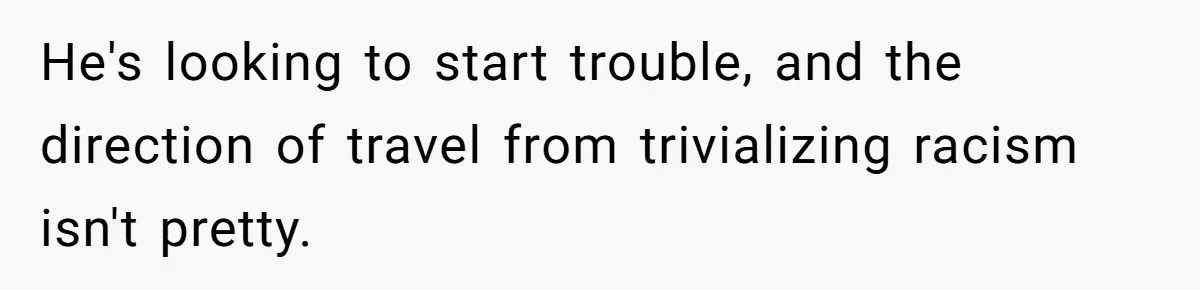 He's looking to start trouble, and the direction of travel from trivializing racism isn't pretty.
