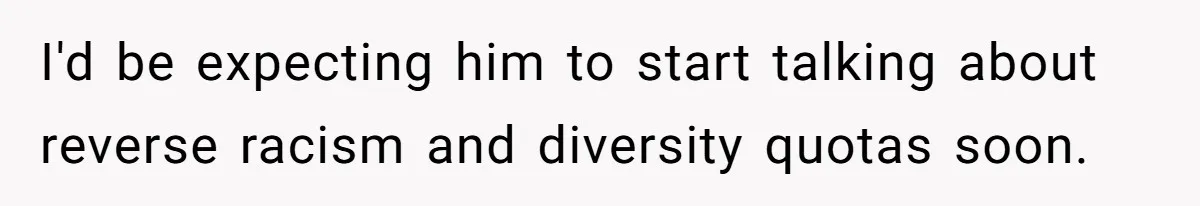 I'd be expecting him to start talking about reverse racism and diversity quotas soon.