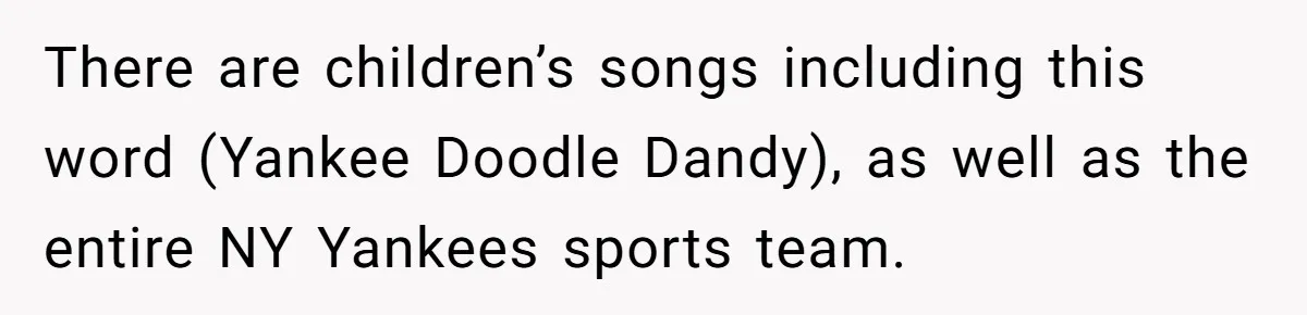 There are children’s songs including this word (Yankee Doodle Dandy), as well as the entire NY Yankees sports team.