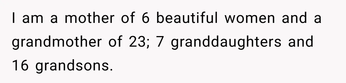 I am a mother of 6 beautiful women and a grandmother of 23; 7 granddaughters and 16 grandsons.