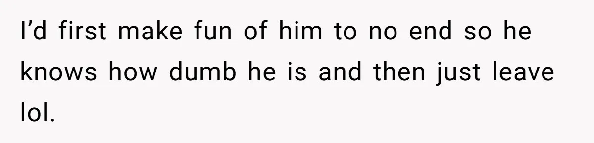 I’d first make fun of him to no end so he knows how dumb he is and then just leave lol.