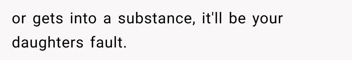 or gets into a substance, it'll be your daughters fault.