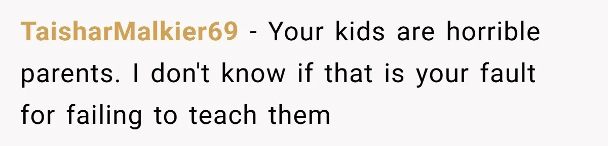 TaisharMalkier69 − Your kids are horrible parents. I don't know if that is your fault for failing to teach them