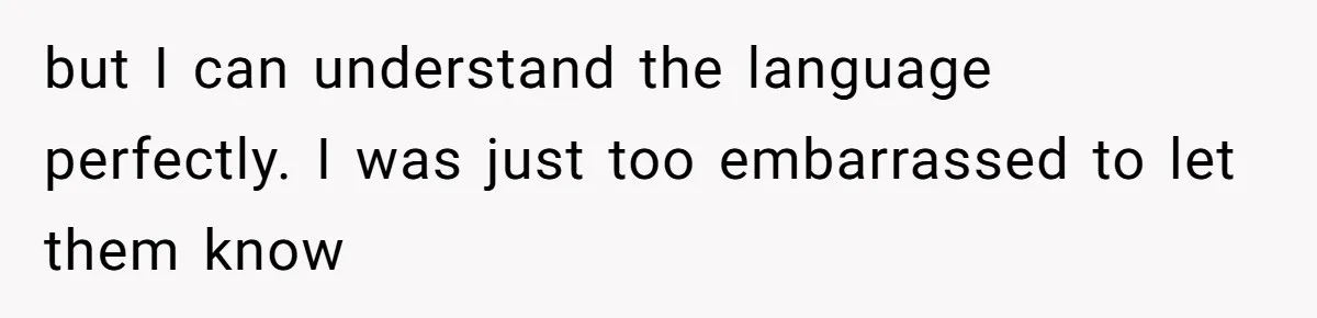 but I can understand the language perfectly. I was just too embarrassed to let them know
