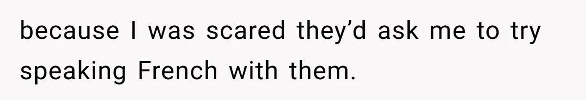 because I was scared they’d ask me to try speaking French with them.