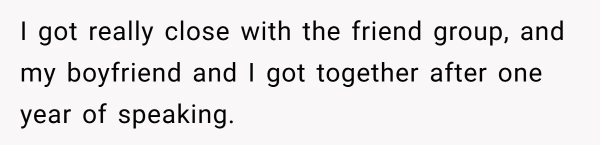 I got really close with the friend group, and my boyfriend and I got together after one year of speaking.