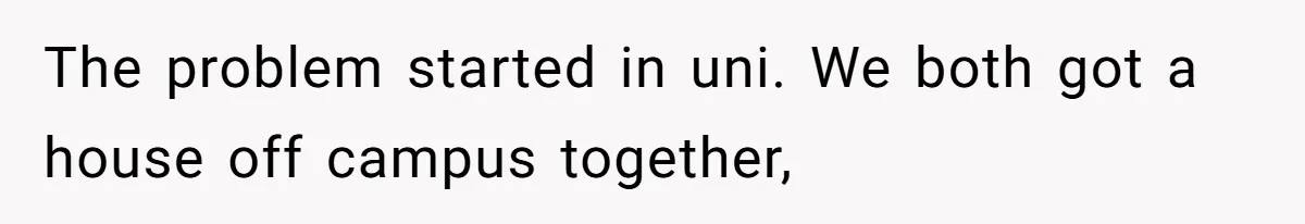 The problem started in uni. We both got a house off campus together,
