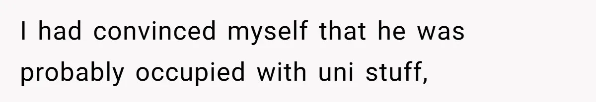 I had convinced myself that he was probably occupied with uni stuff,