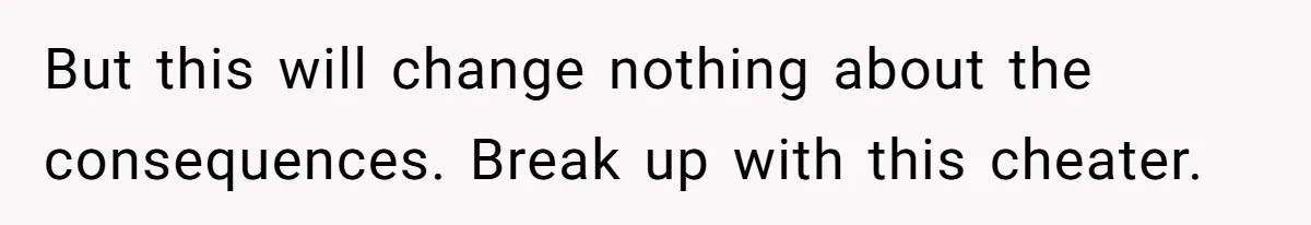 But this will change nothing about the consequences. Break up with this cheater.