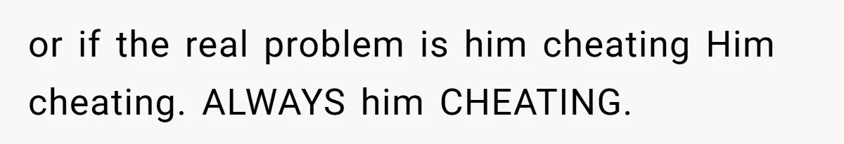 or if the real problem is him cheating Him cheating. ALWAYS him CHEATING.