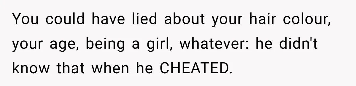 You could have lied about your hair colour, your age, being a girl, whatever: he didn't know that when he CHEATED.