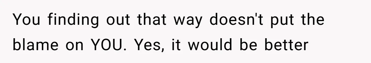 You finding out that way doesn't put the blame on YOU. Yes, it would be better