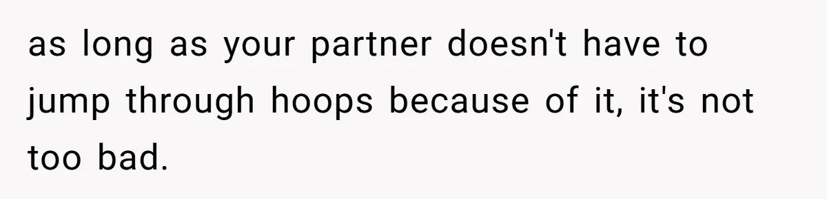 as long as your partner doesn't have to jump through hoops because of it, it's not too bad.
