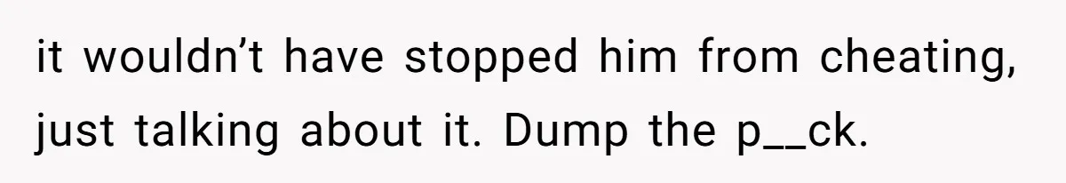 it wouldn’t have stopped him from cheating, just talking about it. Dump the p__ck.