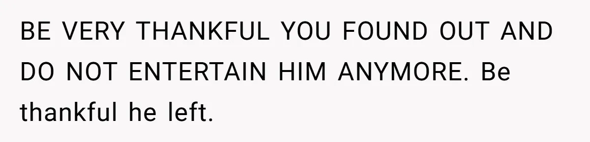 BE VERY THANKFUL YOU FOUND OUT AND DO NOT ENTERTAIN HIM ANYMORE. Be thankful he left.