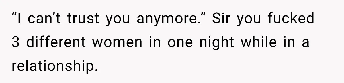 “I can’t trust you anymore.” Sir you fucked 3 different women in one night while in a relationship.