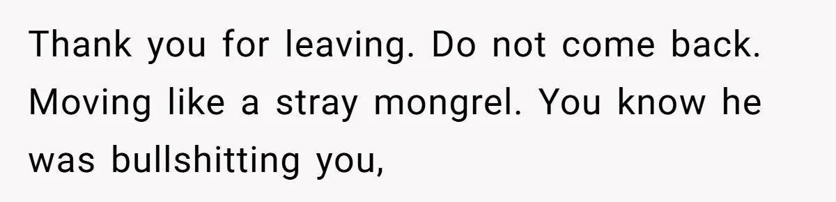 Thank you for leaving. Do not come back. Moving like a stray mongrel. You know he was bullshitting you,