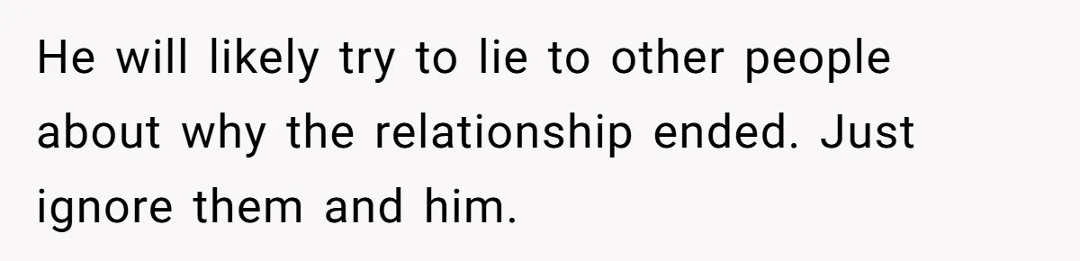 He will likely try to lie to other people about why the relationship ended. Just ignore them and him.