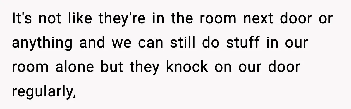 It's not like they're in the room next door or anything and we can still do stuff in our room alone but they knock on our door regularly,