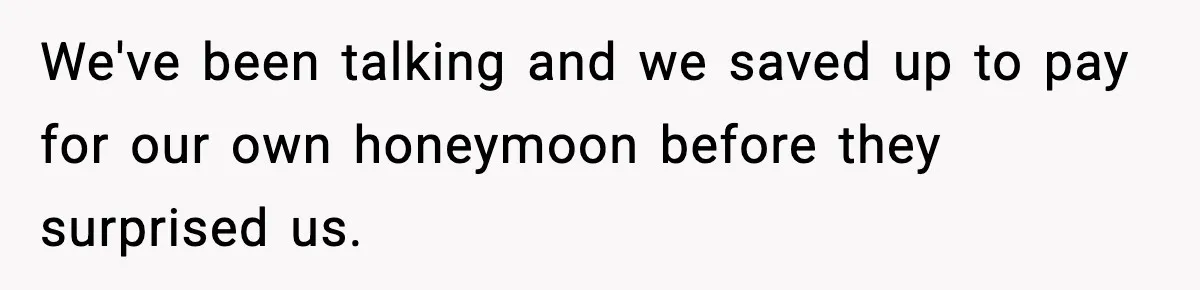 We've been talking and we saved up to pay for our own honeymoon before they surprised us.