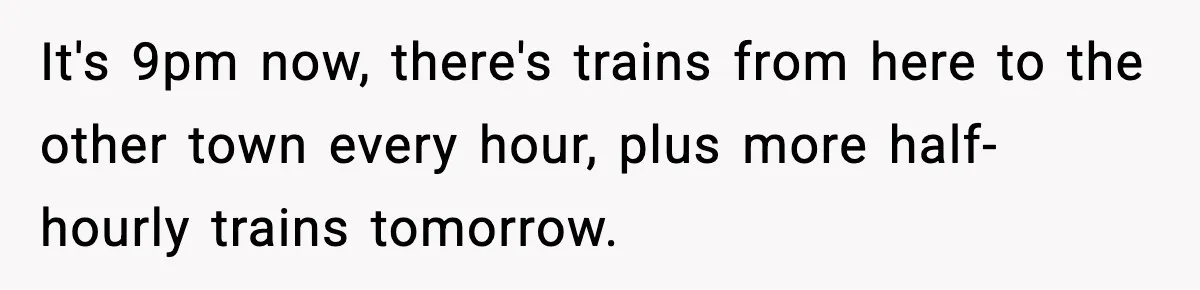 It's 9pm now, there's trains from here to the other town every hour, plus more half-hourly trains tomorrow.