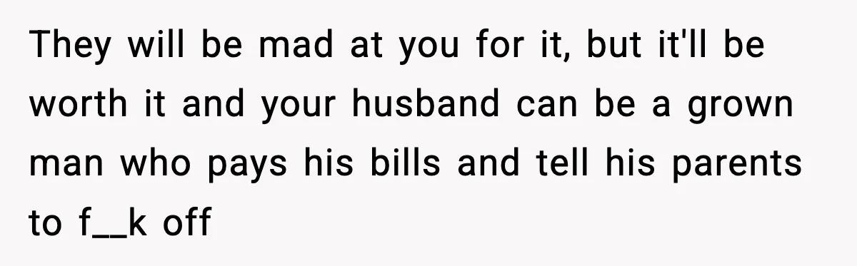 They will be mad at you for it, but it'll be worth it and your husband can be a grown man who pays his bills and tell his parents to...