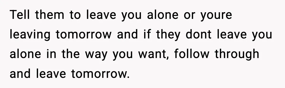 Tell them to leave you alone or youre leaving tomorrow and if they dont leave you alone in the way you want, follow through and leave tomorrow.