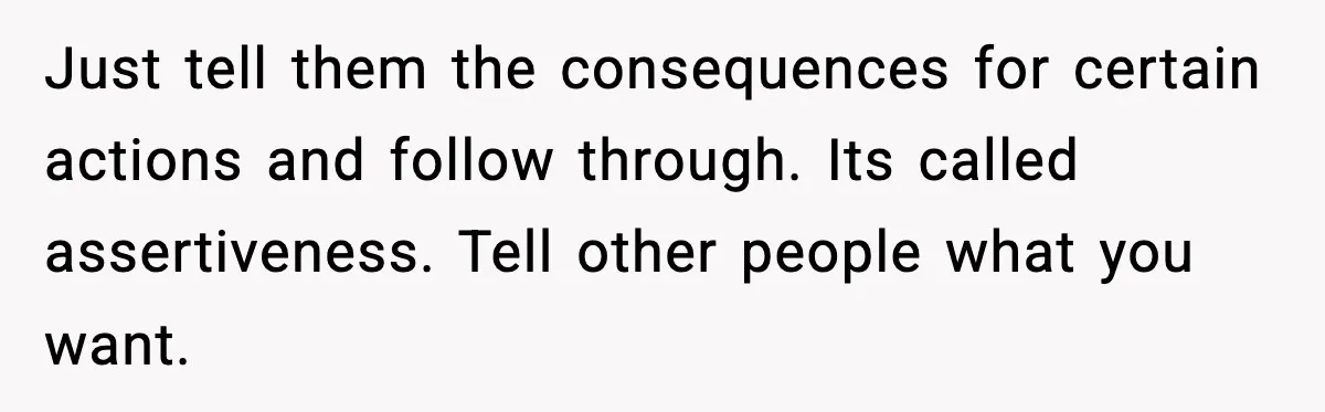 Just tell them the consequences for certain actions and follow through. Its called assertiveness. Tell other people what you want.