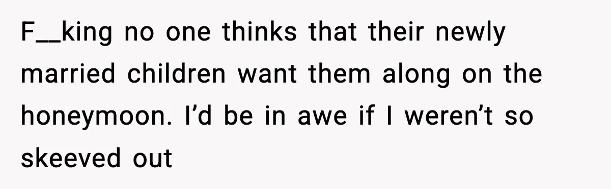 F__king no one thinks that their newly married children want them along on the honeymoon. I’d be in awe if I weren’t so skeeved out