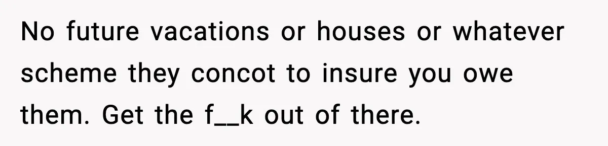No future vacations or houses or whatever scheme they concot to insure you owe them. Get the f__k out of there.