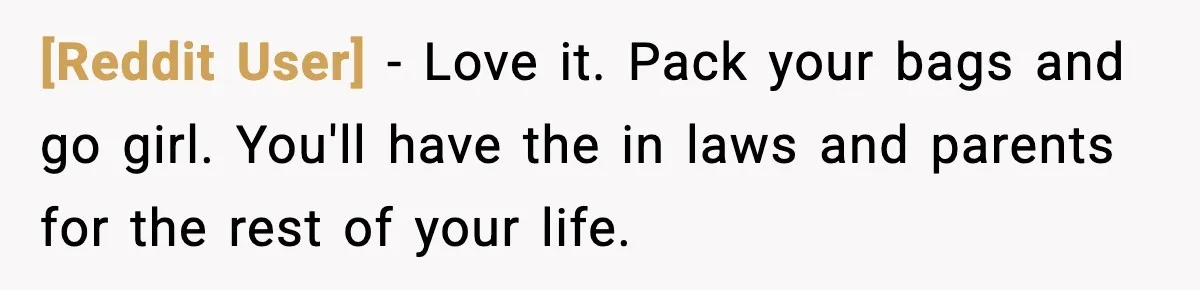 [Reddit User] − Love it. Pack your bags and go girl. You'll have the in laws and parents for the rest of your life.
