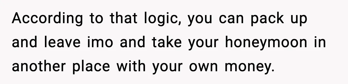 According to that logic, you can pack up and leave imo and take your honeymoon in another place with your own money.