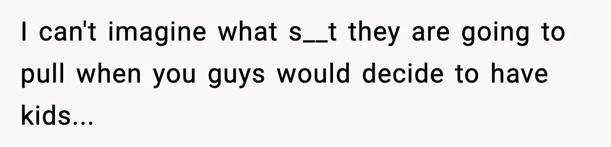 I can't imagine what s__t they are going to pull when you guys would decide to have kids...
