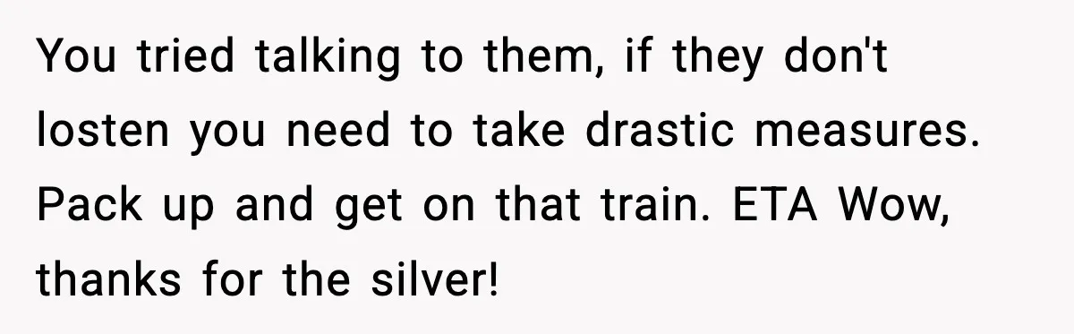 You tried talking to them, if they don't losten you need to take drastic measures. Pack up and get on that train. ETA Wow, thanks for the silver!