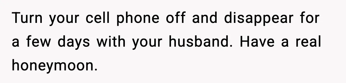 Turn your cell phone off and disappear for a few days with your husband. Have a real honeymoon.